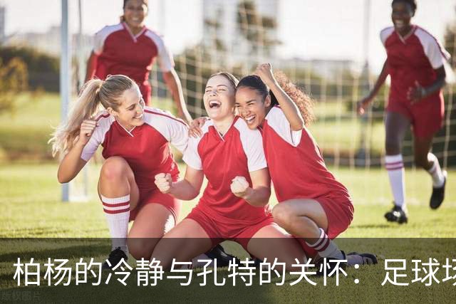 柏杨的冷静与孔特的关怀：足球场上的职业素养与默契