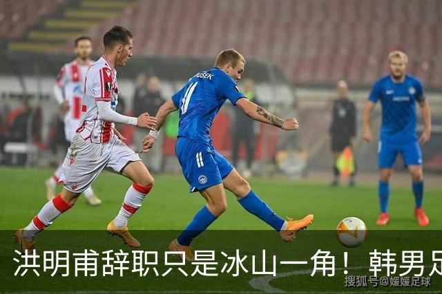 洪明甫辞职只是冰山一角！韩男足负责人低头致歉：我们要刮骨疗毒