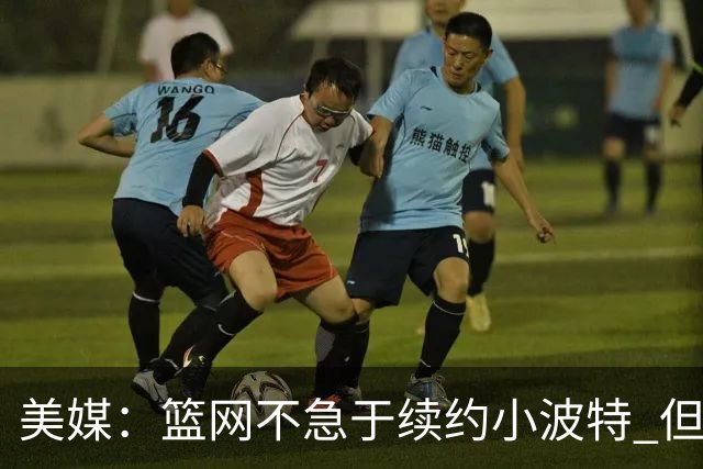 美媒：篮网不急于续约小波特 但若无明显续约迹象双方或寻求交易