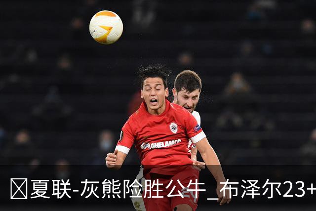 🏀夏联-灰熊险胜公牛 布泽尔23+6+罚球锁胜局 4号秀威尔逊35+5