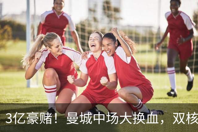 3亿豪赌！曼城中场大换血，双核续约成命门